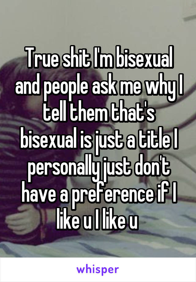 True shit I'm bisexual and people ask me why I tell them that's bisexual is just a title I personally just don't have a preference if I like u I like u 