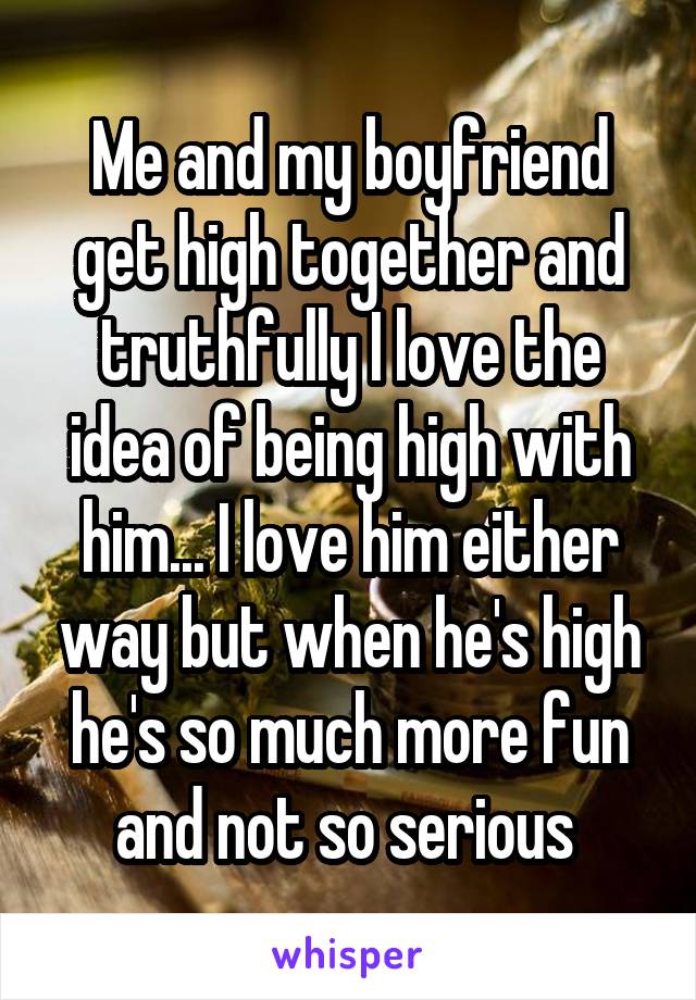 Me and my boyfriend get high together and truthfully I love the idea of being high with him... I love him either way but when he's high he's so much more fun and not so serious 