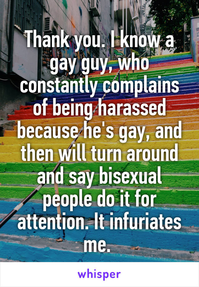 Thank you. I know a gay guy, who constantly complains of being harassed because he's gay, and then will turn around and say bisexual people do it for attention. It infuriates me. 