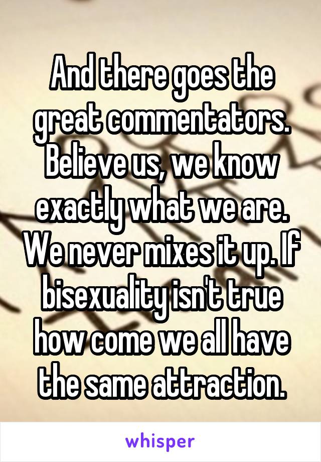 And there goes the great commentators. Believe us, we know exactly what we are. We never mixes it up. If bisexuality isn't true how come we all have the same attraction.