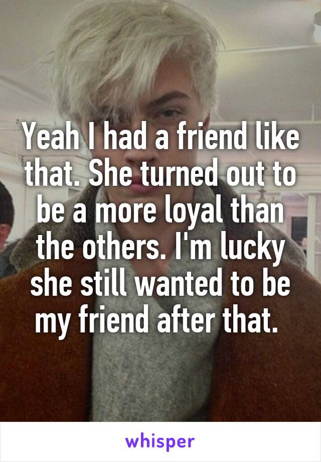 Yeah I had a friend like that. She turned out to be a more loyal than the others. I'm lucky she still wanted to be my friend after that. 