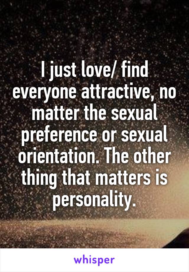 I just love/ find everyone attractive, no matter the sexual preference or sexual orientation. The other thing that matters is personality.