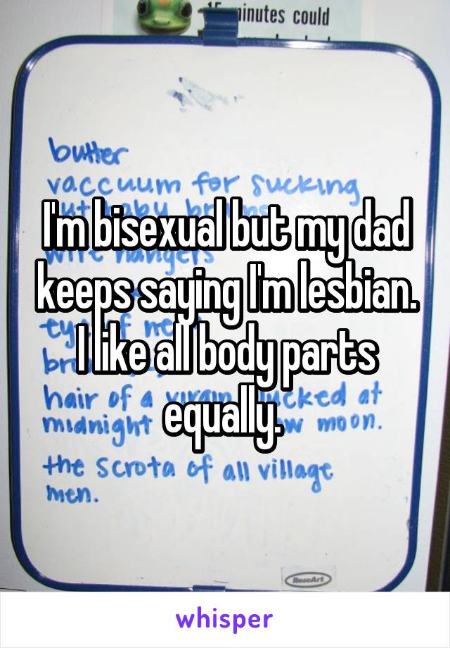 I'm bisexual but my dad keeps saying I'm lesbian.
I like all body parts equally. 