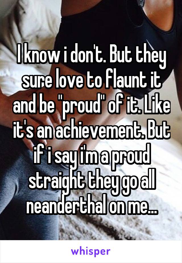 I know i don't. But they sure love to flaunt it and be "proud" of it. Like it's an achievement. But if i say i'm a proud straight they go all neanderthal on me...