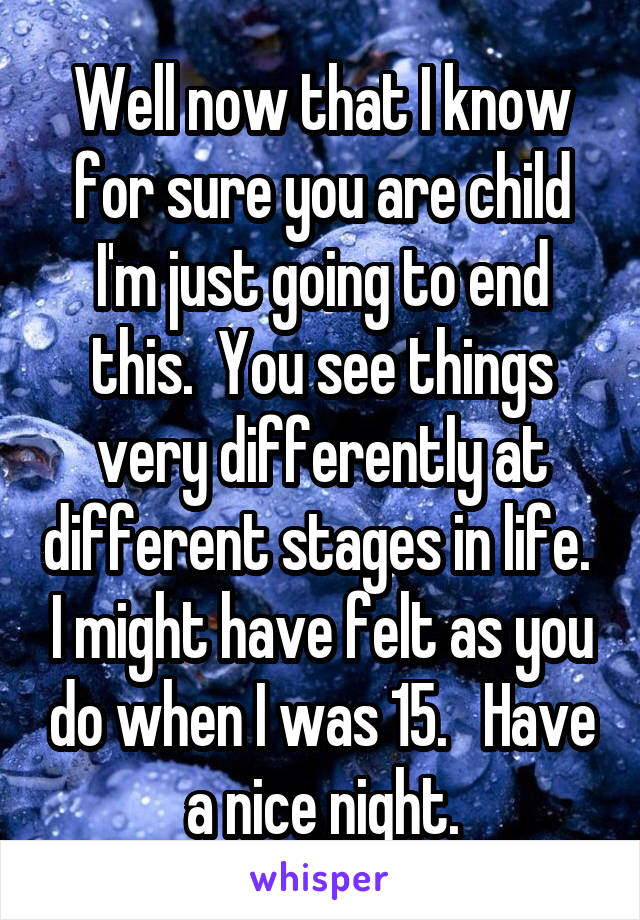 Well now that I know for sure you are child I'm just going to end this.  You see things very differently at different stages in life.  I might have felt as you do when I was 15.   Have a nice night.