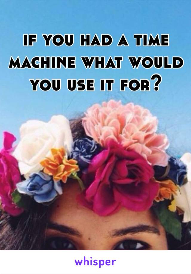 if you had a time machine what would you use it for?