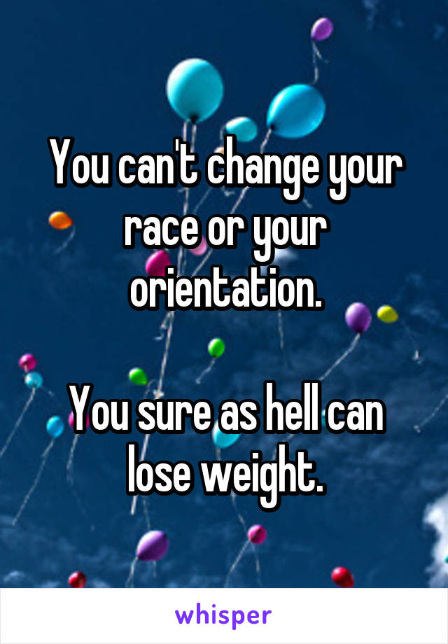 You can't change your race or your orientation.

You sure as hell can lose weight.