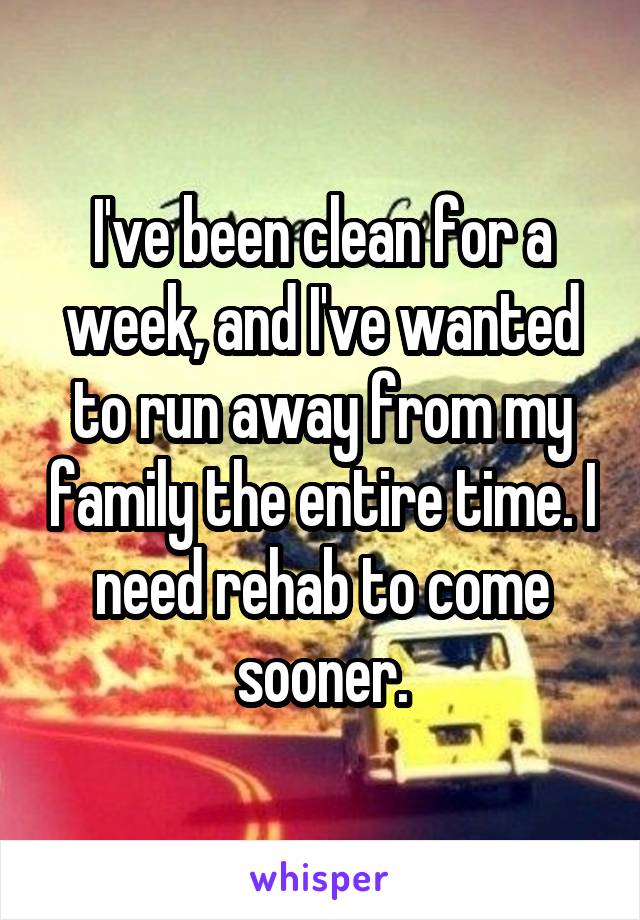 I've been clean for a week, and I've wanted to run away from my family the entire time. I need rehab to come sooner.