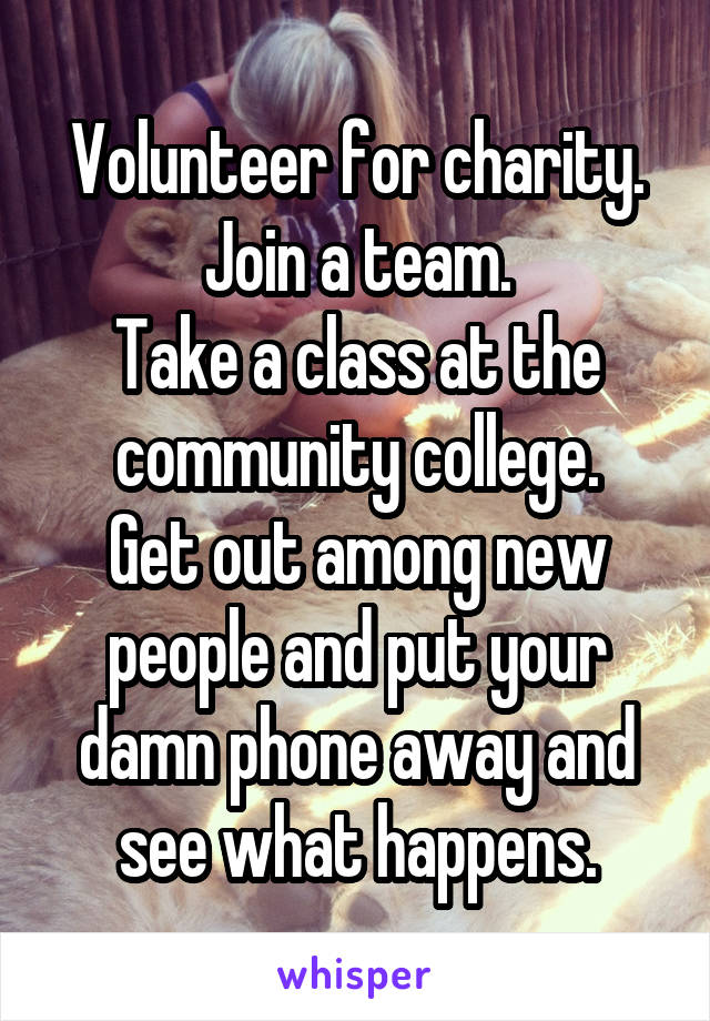 Volunteer for charity.
Join a team.
Take a class at the community college.
Get out among new people and put your damn phone away and see what happens.