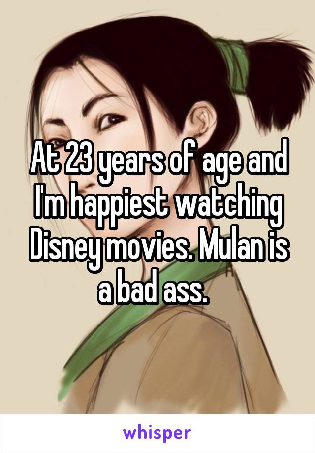 At 23 years of age and I'm happiest watching Disney movies. Mulan is a bad ass.  