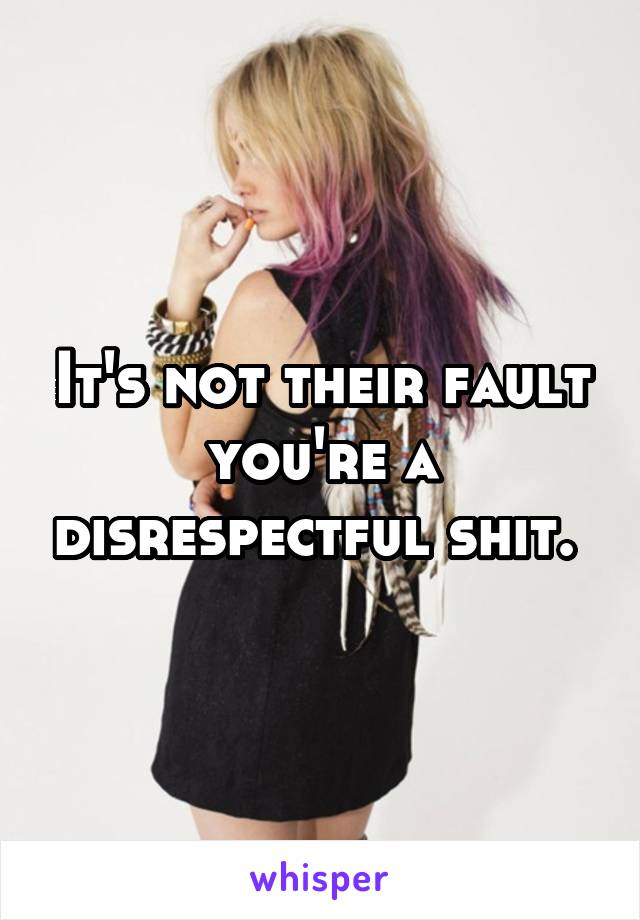 It's not their fault you're a disrespectful shit. 