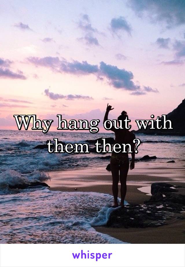 Why hang out with them then?