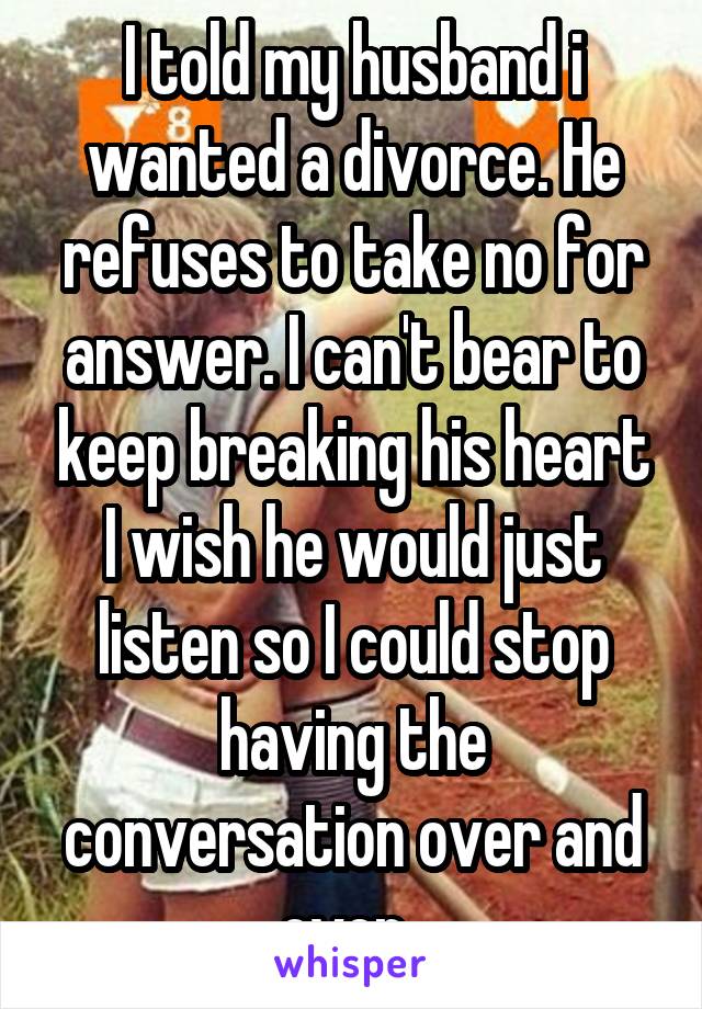 I told my husband i wanted a divorce. He refuses to take no for answer. I can't bear to keep breaking his heart I wish he would just listen so I could stop having the conversation over and over. 