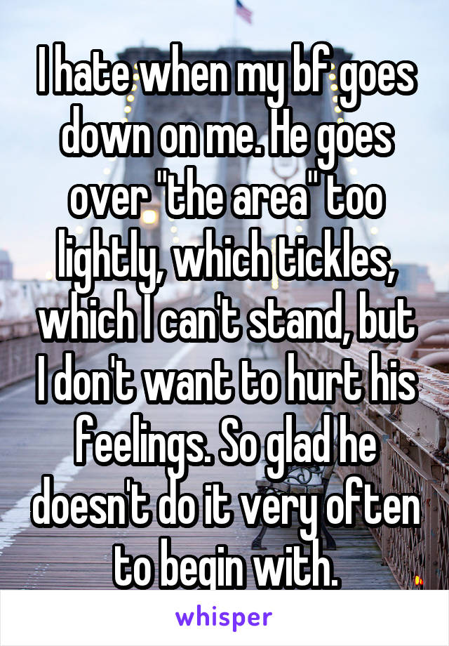 I hate when my bf goes down on me. He goes over "the area" too lightly, which tickles, which I can't stand, but I don't want to hurt his feelings. So glad he doesn't do it very often to begin with.