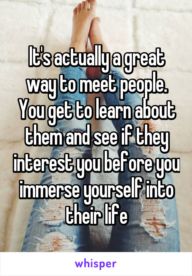 It's actually a great way to meet people. You get to learn about them and see if they interest you before you immerse yourself into their life