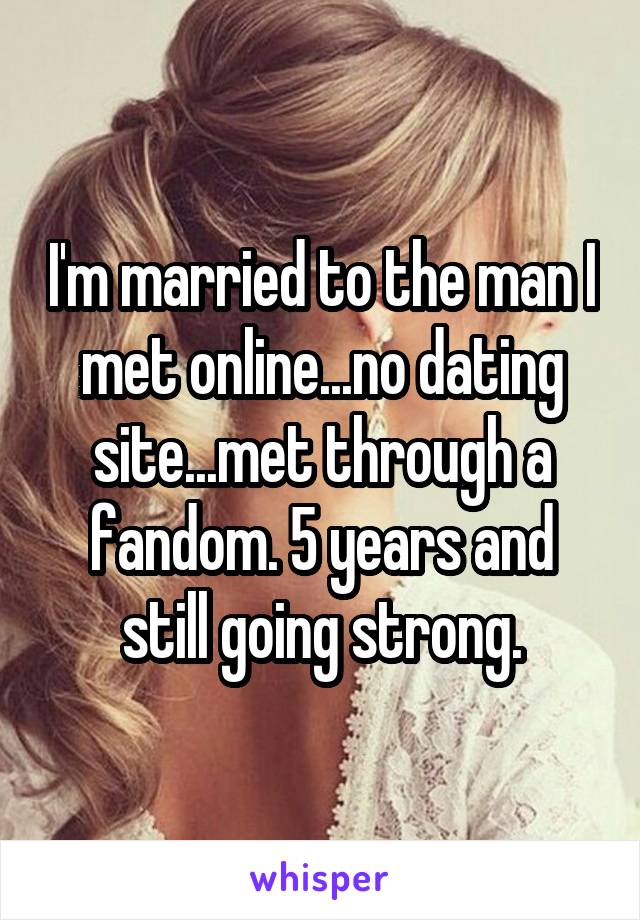 I'm married to the man I met online...no dating site...met through a fandom. 5 years and still going strong.