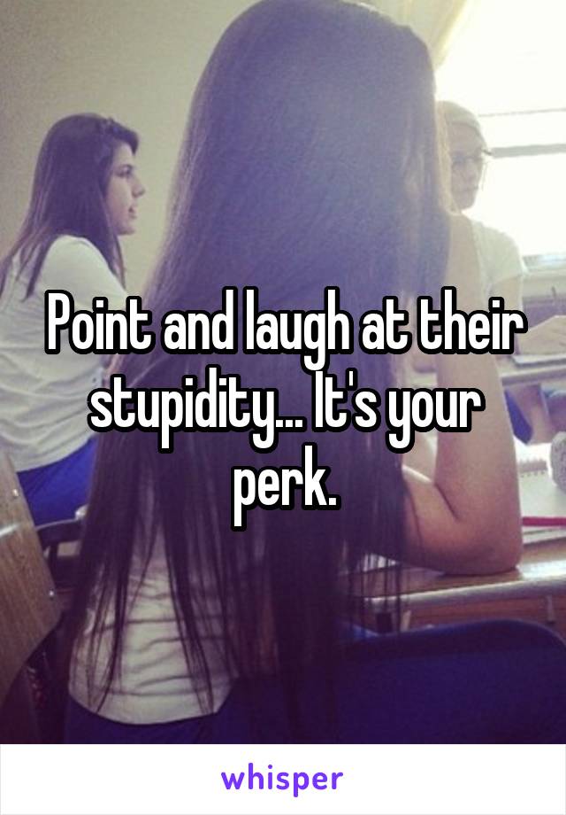 Point and laugh at their stupidity... It's your perk.