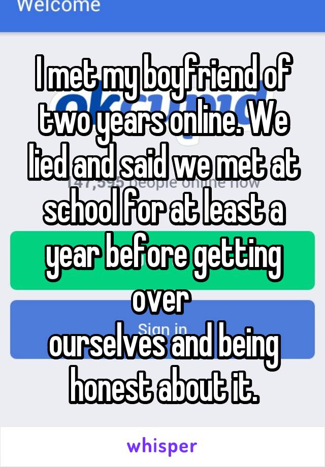 I met my boyfriend of two years online. We lied and said we met at school for at least a year before getting over 
ourselves and being honest about it.