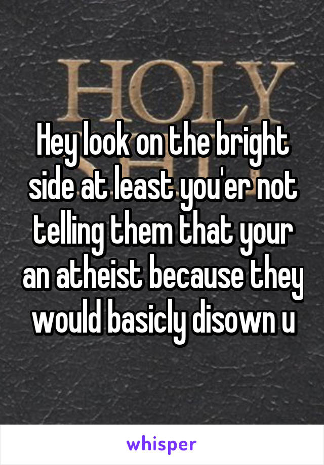Hey look on the bright side at least you'er not telling them that your an atheist because they would basicly disown u