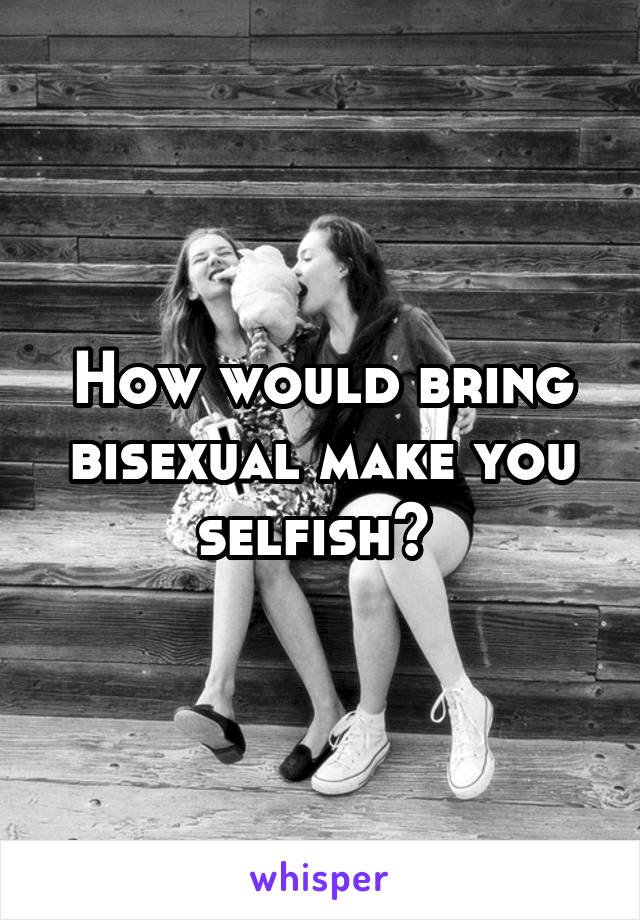 How would bring bisexual make you selfish? 