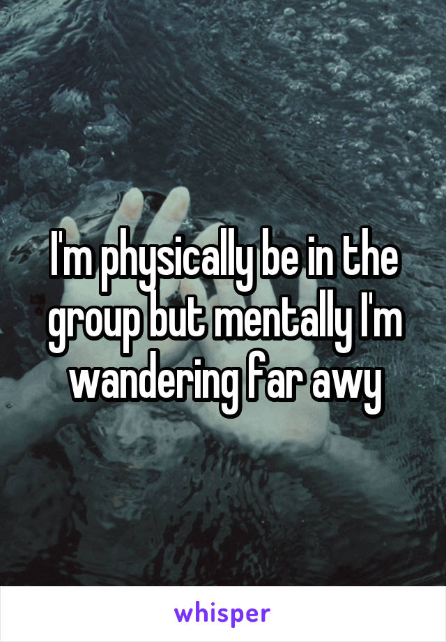 I'm physically be in the group but mentally I'm wandering far awy