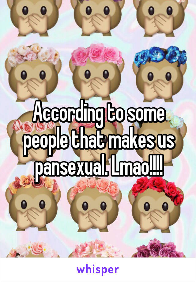 According to some people that makes us pansexual. Lmao!!!!