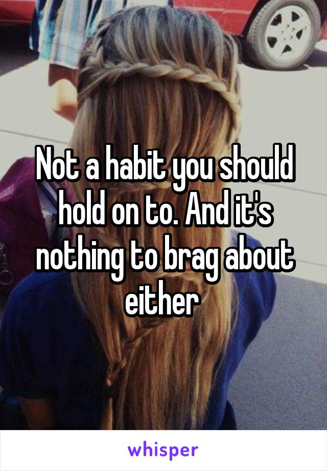 Not a habit you should hold on to. And it's nothing to brag about either 