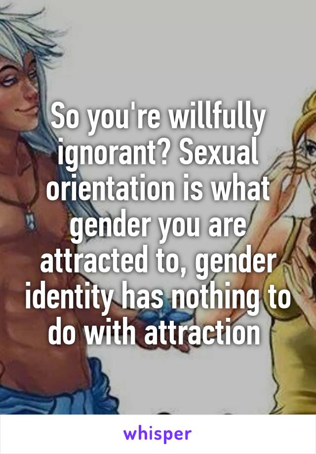 So you're willfully ignorant? Sexual orientation is what gender you are attracted to, gender identity has nothing to do with attraction 