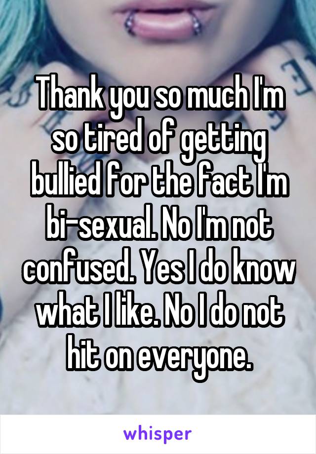 Thank you so much I'm so tired of getting bullied for the fact I'm bi-sexual. No I'm not confused. Yes I do know what I like. No I do not hit on everyone.