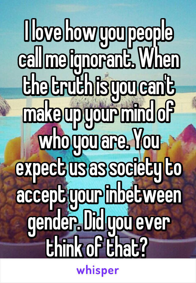 I love how you people call me ignorant. When the truth is you can't make up your mind of who you are. You expect us as society to accept your inbetween gender. Did you ever think of that? 