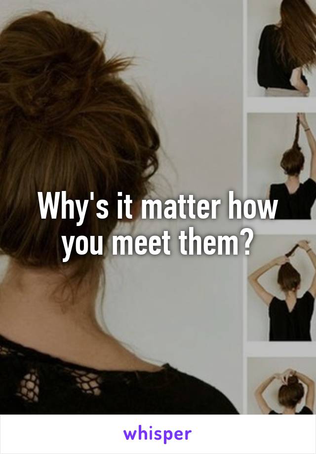 Why's it matter how you meet them?