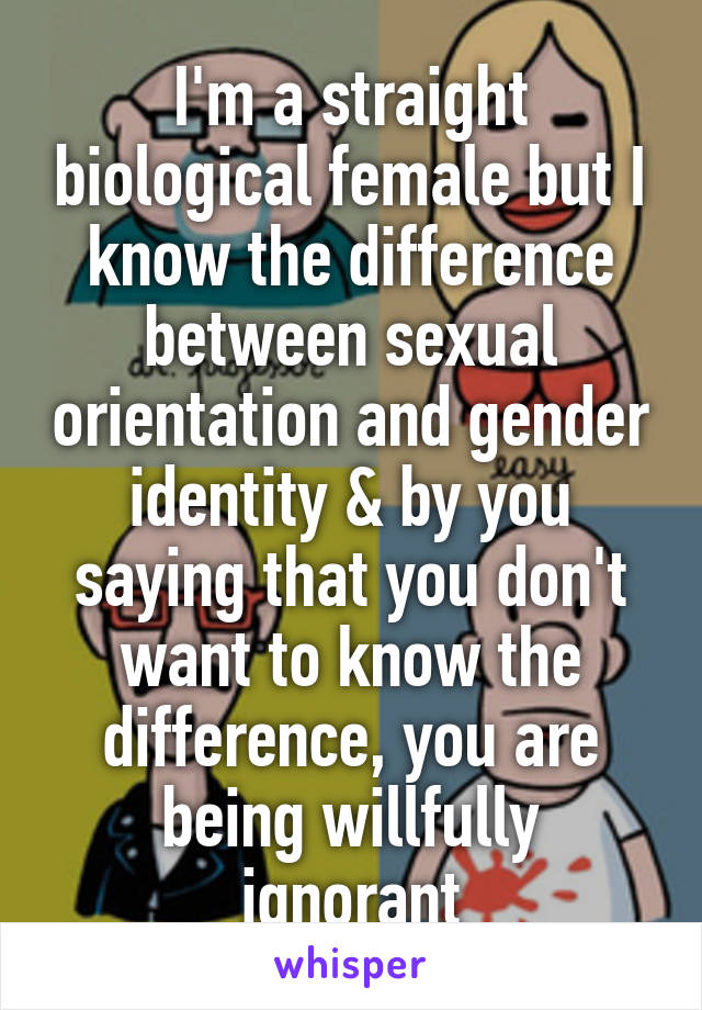 I'm a straight biological female but I know the difference between sexual orientation and gender identity & by you saying that you don't want to know the difference, you are being willfully ignorant