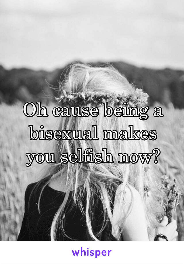 Oh cause being a bisexual makes you selfish now?