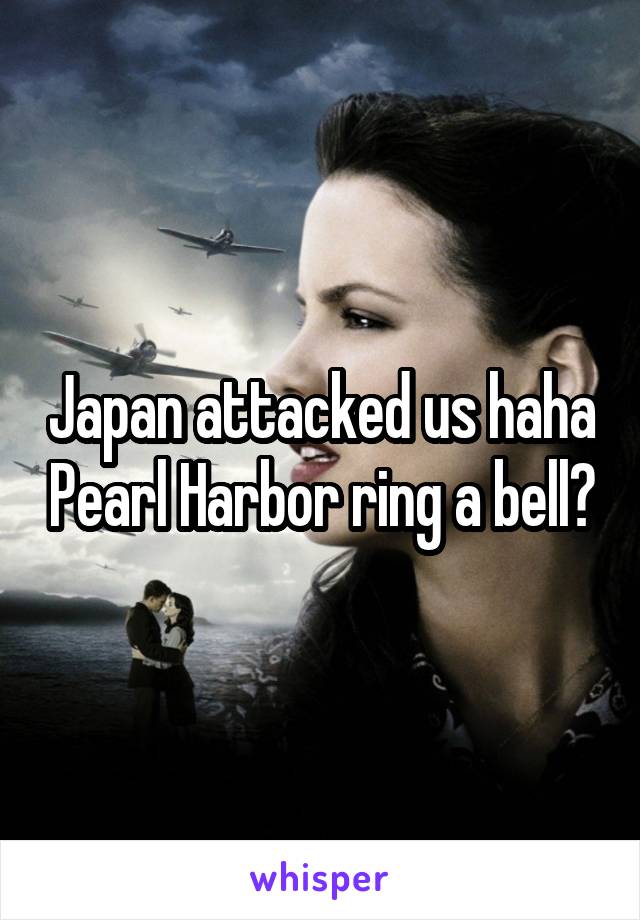 Japan attacked us haha Pearl Harbor ring a bell?