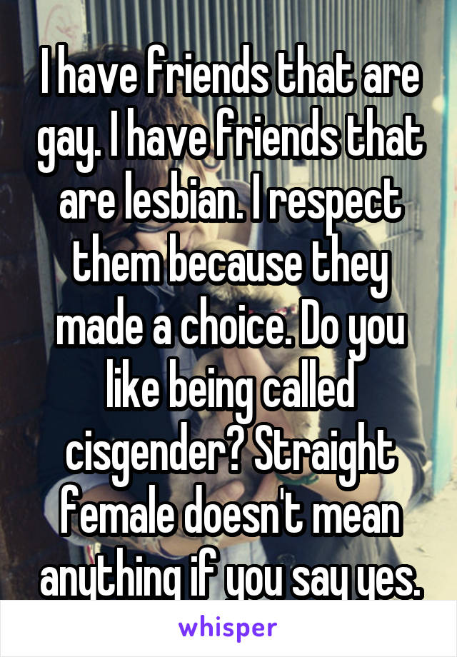 I have friends that are gay. I have friends that are lesbian. I respect them because they made a choice. Do you like being called cisgender? Straight female doesn't mean anything if you say yes.