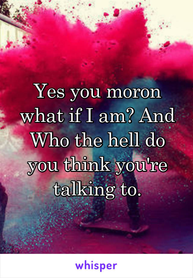 Yes you moron what if I am? And Who the hell do you think you're talking to.