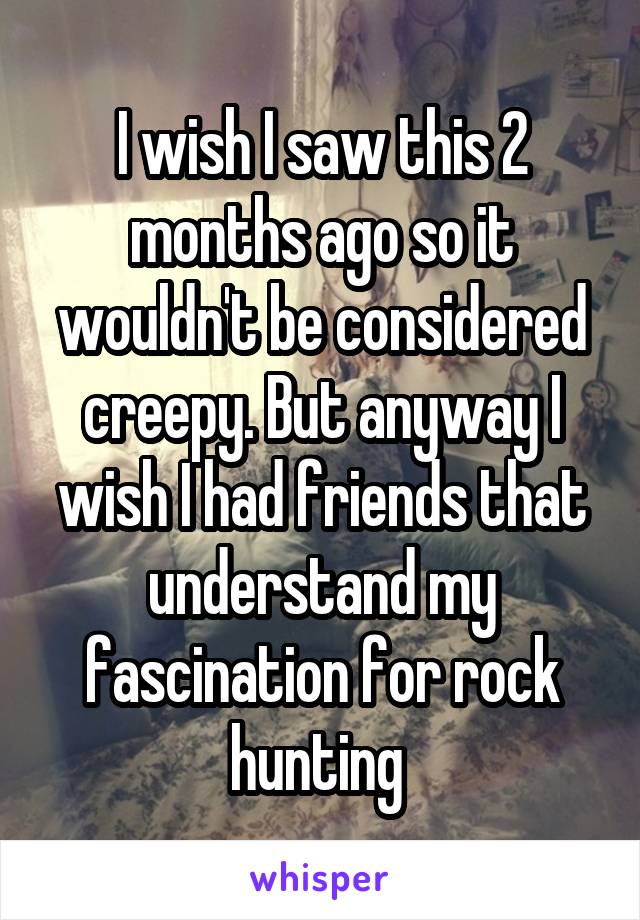 I wish I saw this 2 months ago so it wouldn't be considered creepy. But anyway I wish I had friends that understand my fascination for rock hunting 