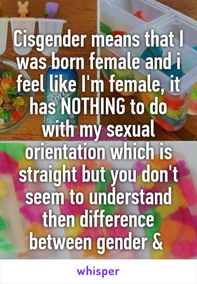 Cisgender means that I was born female and i feel like I'm female, it has NOTHING to do with my sexual orientation which is straight but you don't seem to understand then difference between gender & 