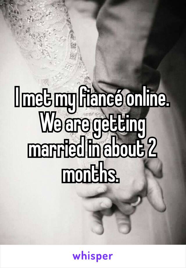 I met my fiancé online. We are getting married in about 2 months. 