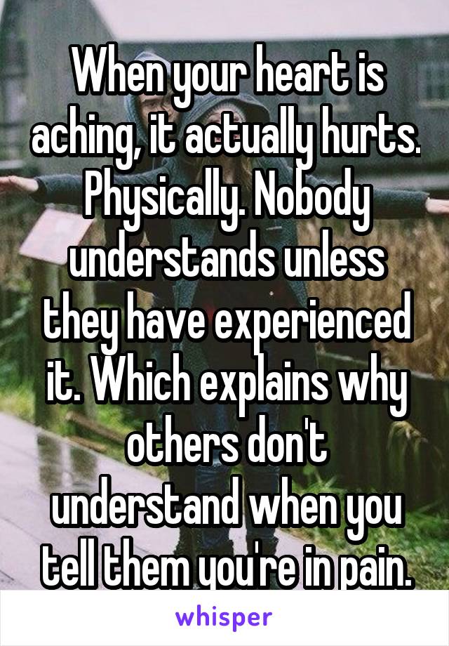 When your heart is aching, it actually hurts. Physically. Nobody understands unless they have experienced it. Which explains why others don't understand when you tell them you're in pain.