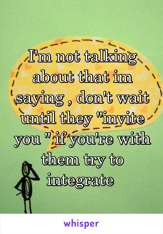 I'm not talking about that im saying , don't wait until they "invite you " if you're with them try to integrate 