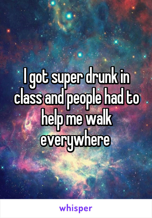 I got super drunk in class and people had to help me walk everywhere 