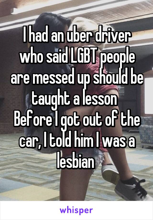 I had an uber driver who said LGBT people are messed up should be taught a lesson  
Before I got out of the car, I told him I was a lesbian 
