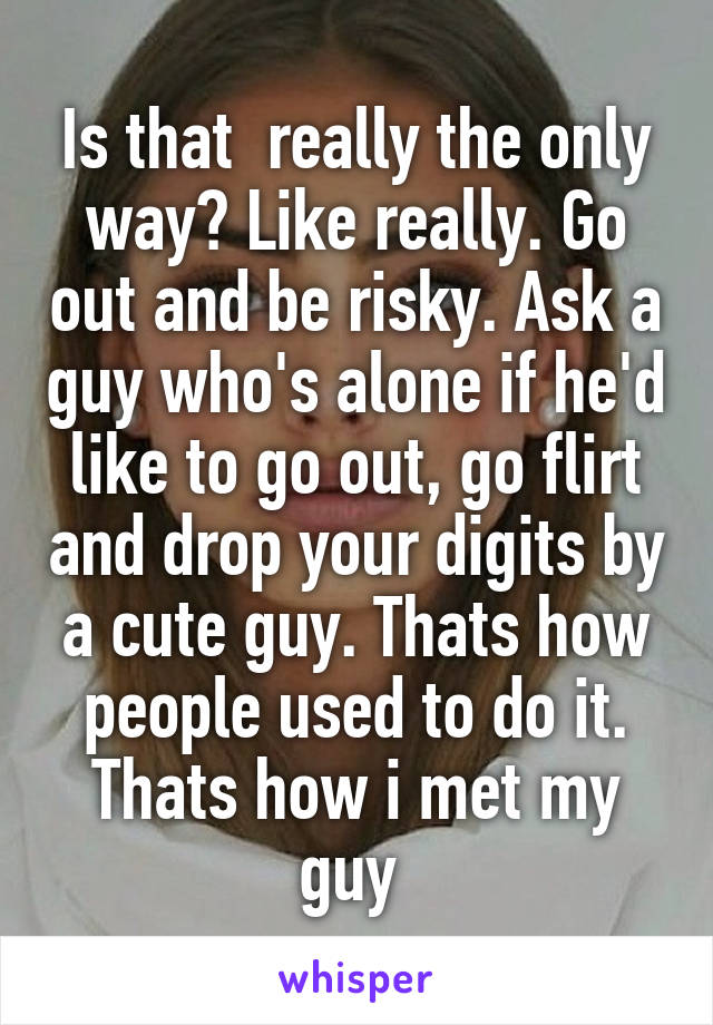 Is that  really the only way? Like really. Go out and be risky. Ask a guy who's alone if he'd like to go out, go flirt and drop your digits by a cute guy. Thats how people used to do it. Thats how i met my guy 