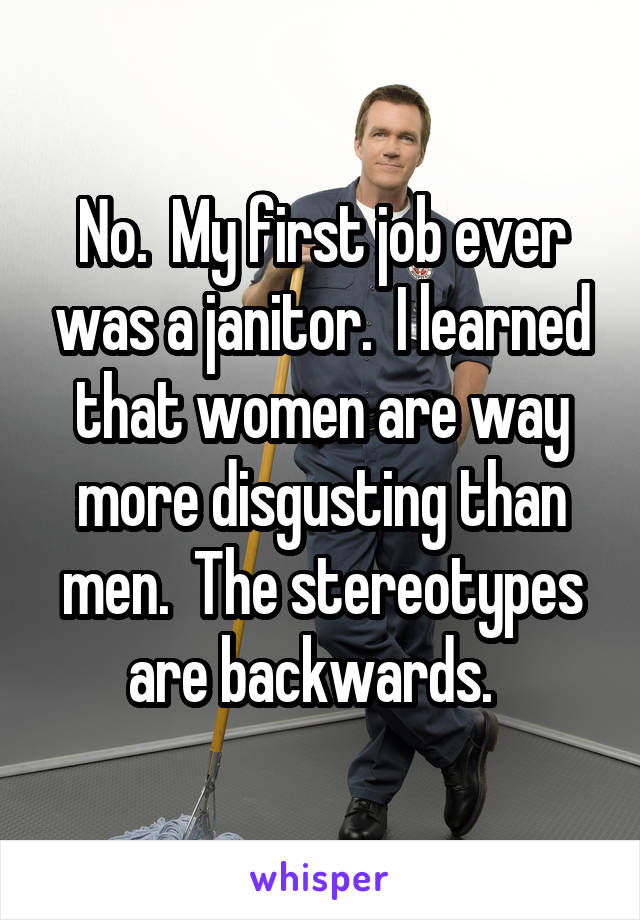 No.  My first job ever was a janitor.  I learned that women are way more disgusting than men.  The stereotypes are backwards.  