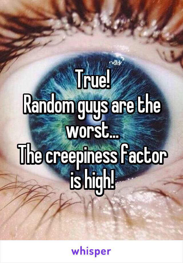 True!
Random guys are the worst...
The creepiness factor is high!