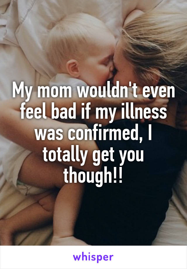 My mom wouldn't even feel bad if my illness was confirmed, I totally get you though!!