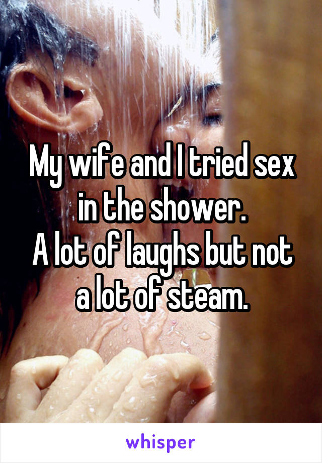 My wife and I tried sex in the shower.
A lot of laughs but not a lot of steam.
