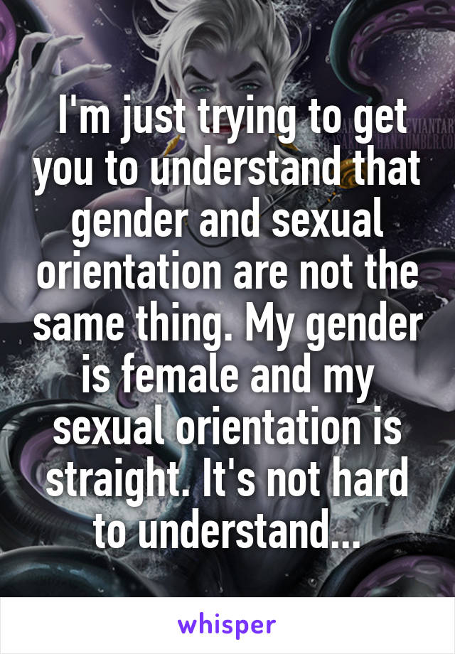  I'm just trying to get you to understand that gender and sexual orientation are not the same thing. My gender is female and my sexual orientation is straight. It's not hard to understand...