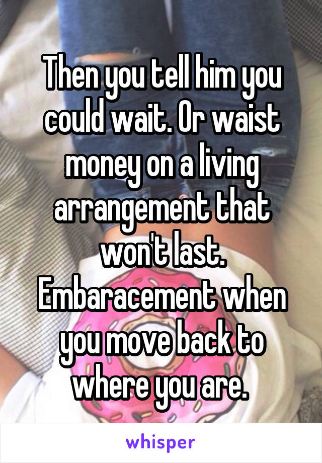 Then you tell him you could wait. Or waist money on a living arrangement that won't last. Embaracement when you move back to where you are. 